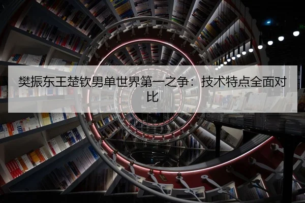 樊振东王楚钦男单世界第一之争：技术特点全面对比