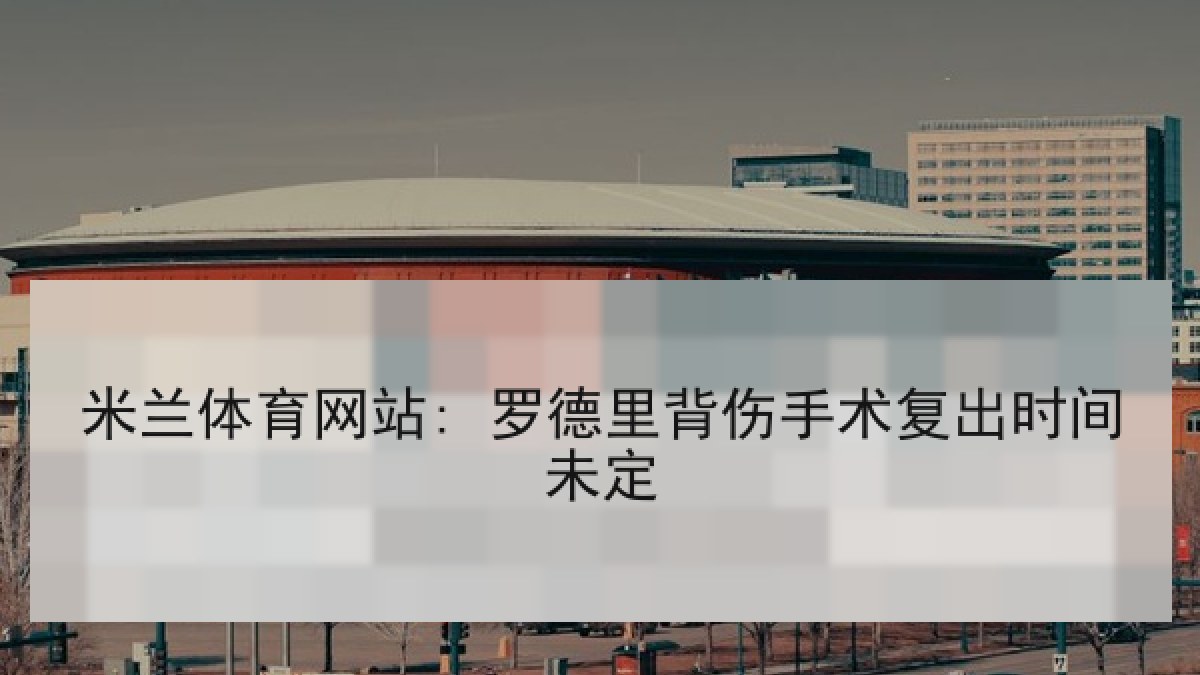 米兰体育网站: 罗德里背伤手术复出时间未定 米兰体育网站: 罗德里背伤手术复出时间未定